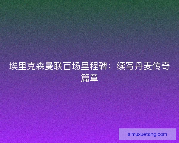 埃里克森曼联百场里程碑：续写丹麦传奇篇章